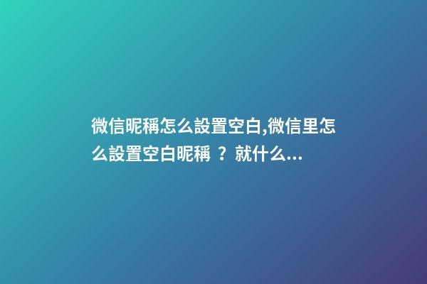 微信昵稱怎么設置空白,微信里怎么設置空白昵稱？就什么都沒有的昵稱!